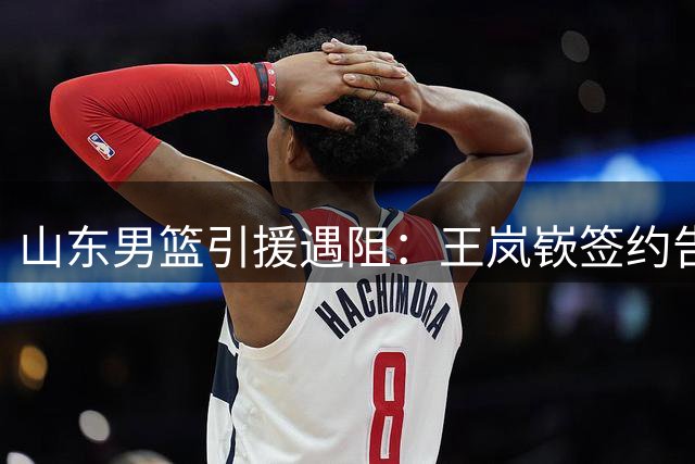 山东男篮引援遇阻：王岚嵚签约告吹因租借补偿金争议
