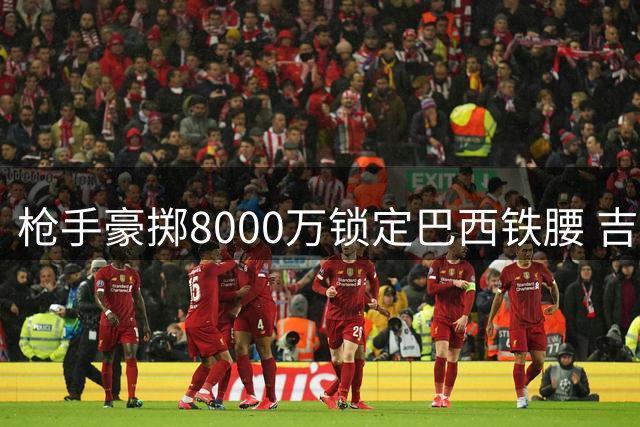 枪手豪掷8000万锁定巴西铁腰 吉马良斯赴伦敦体检倒计时